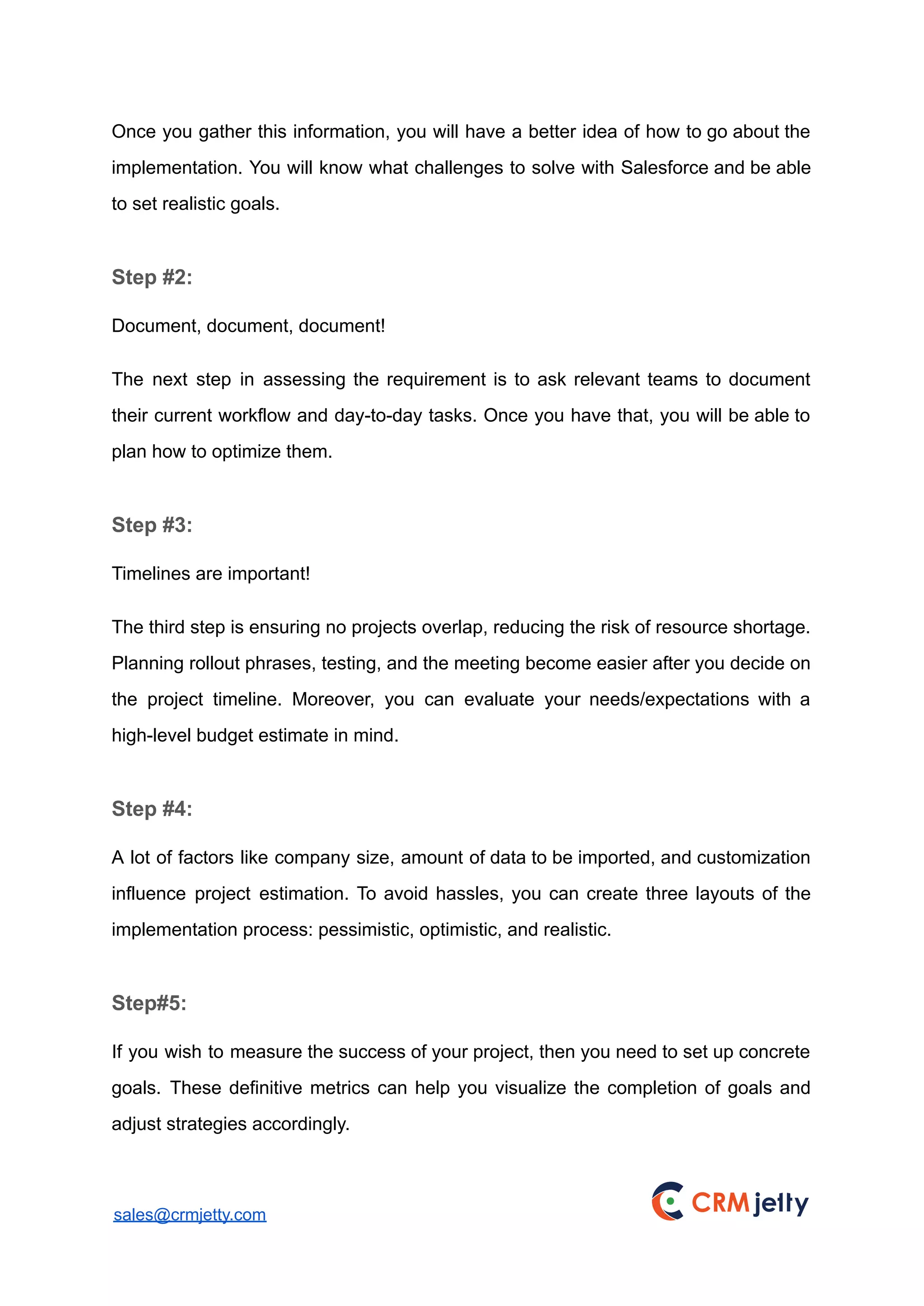 Once you gather this information, you will have a better idea of how to go about the
implementation. You will know what challenges to solve with Salesforce and be able
to set realistic goals.
Step #2:
Document, document, document!
The next step in assessing the requirement is to ask relevant teams to document
their current workflow and day-to-day tasks. Once you have that, you will be able to
plan how to optimize them.
Step #3:
Timelines are important!
The third step is ensuring no projects overlap, reducing the risk of resource shortage.
Planning rollout phrases, testing, and the meeting become easier after you decide on
the project timeline. Moreover, you can evaluate your needs/expectations with a
high-level budget estimate in mind.
Step #4:
A lot of factors like company size, amount of data to be imported, and customization
influence project estimation. To avoid hassles, you can create three layouts of the
implementation process: pessimistic, optimistic, and realistic.
Step#5:
If you wish to measure the success of your project, then you need to set up concrete
goals. These definitive metrics can help you visualize the completion of goals and
adjust strategies accordingly.
sales@crmjetty.com
 