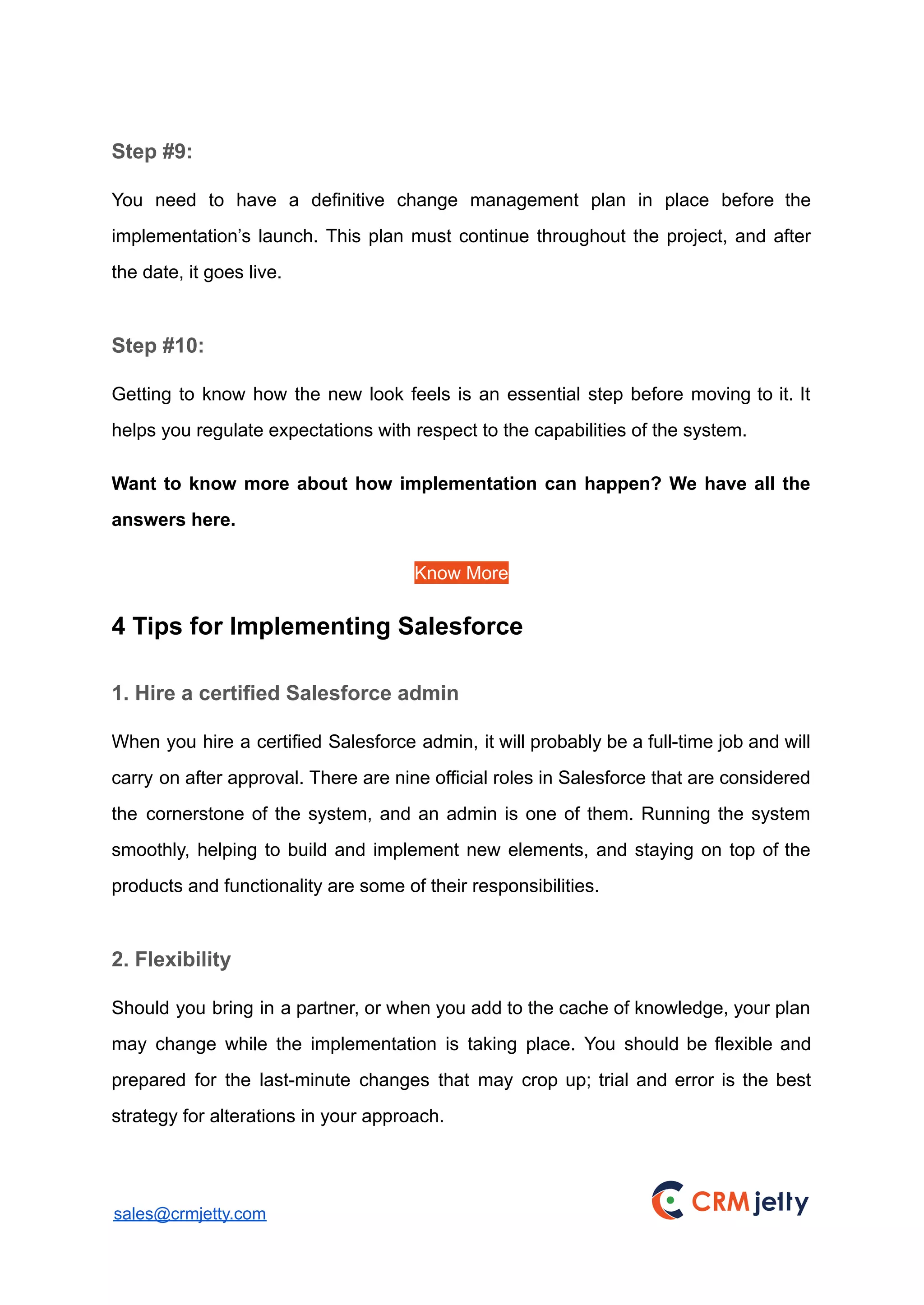 Step #9:
You need to have a definitive change management plan in place before the
implementation’s launch. This plan must continue throughout the project, and after
the date, it goes live.
Step #10:
Getting to know how the new look feels is an essential step before moving to it. It
helps you regulate expectations with respect to the capabilities of the system.
Want to know more about how implementation can happen? We have all the
answers here.
Know More
4 Tips for Implementing Salesforce
1. Hire a certified Salesforce admin
When you hire a certified Salesforce admin, it will probably be a full-time job and will
carry on after approval. There are nine official roles in Salesforce that are considered
the cornerstone of the system, and an admin is one of them. Running the system
smoothly, helping to build and implement new elements, and staying on top of the
products and functionality are some of their responsibilities.
2. Flexibility
Should you bring in a partner, or when you add to the cache of knowledge, your plan
may change while the implementation is taking place. You should be flexible and
prepared for the last-minute changes that may crop up; trial and error is the best
strategy for alterations in your approach.
sales@crmjetty.com
 