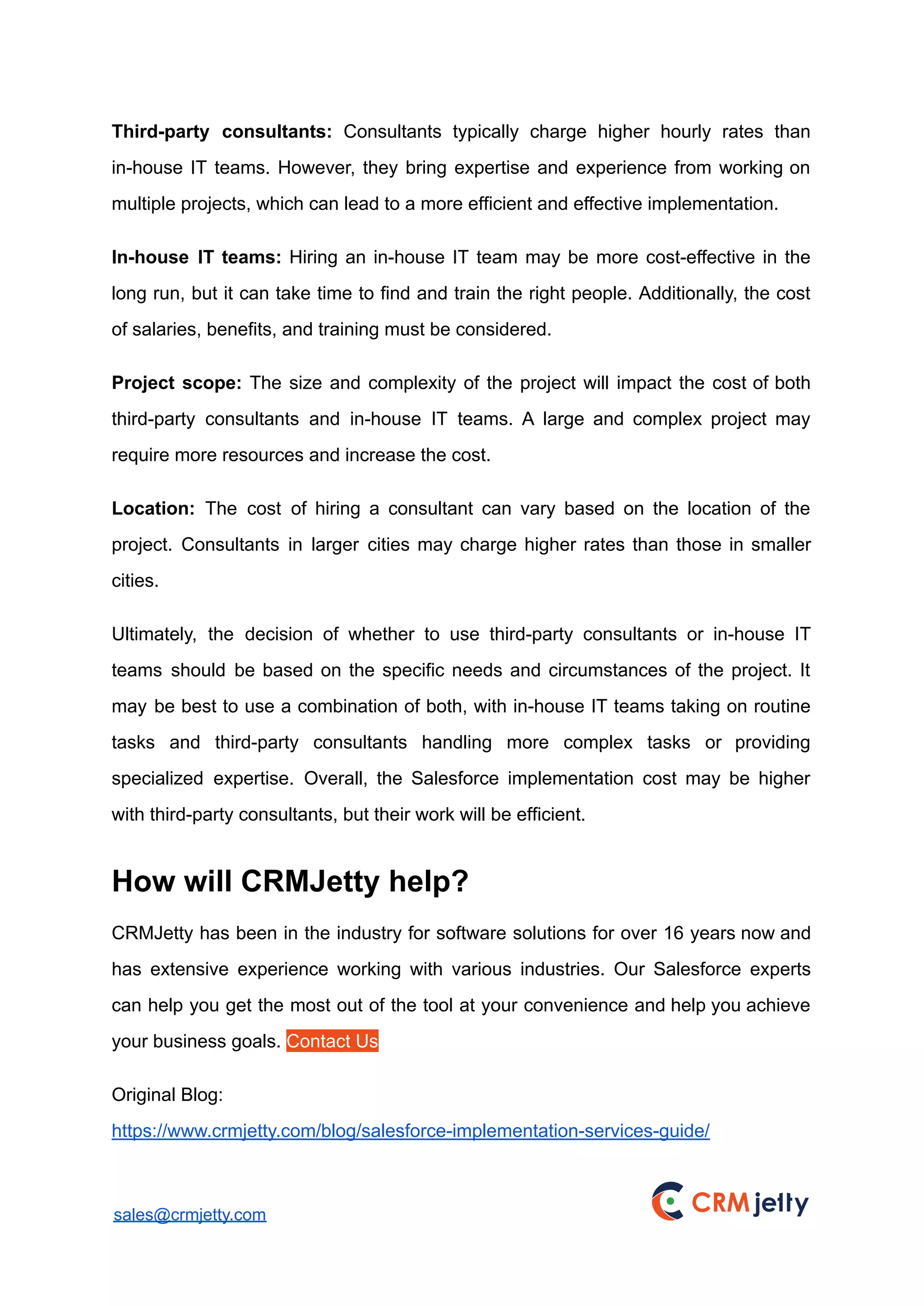 Third-party consultants: Consultants typically charge higher hourly rates than
in-house IT teams. However, they bring expertise and experience from working on
multiple projects, which can lead to a more efficient and effective implementation.
In-house IT teams: Hiring an in-house IT team may be more cost-effective in the
long run, but it can take time to find and train the right people. Additionally, the cost
of salaries, benefits, and training must be considered.
Project scope: The size and complexity of the project will impact the cost of both
third-party consultants and in-house IT teams. A large and complex project may
require more resources and increase the cost.
Location: The cost of hiring a consultant can vary based on the location of the
project. Consultants in larger cities may charge higher rates than those in smaller
cities.
Ultimately, the decision of whether to use third-party consultants or in-house IT
teams should be based on the specific needs and circumstances of the project. It
may be best to use a combination of both, with in-house IT teams taking on routine
tasks and third-party consultants handling more complex tasks or providing
specialized expertise. Overall, the Salesforce implementation cost may be higher
with third-party consultants, but their work will be efficient.
How will CRMJetty help?
CRMJetty has been in the industry for software solutions for over 16 years now and
has extensive experience working with various industries. Our Salesforce experts
can help you get the most out of the tool at your convenience and help you achieve
your business goals. Contact Us
Original Blog:
https://www.crmjetty.com/blog/salesforce-implementation-services-guide/
sales@crmjetty.com
 