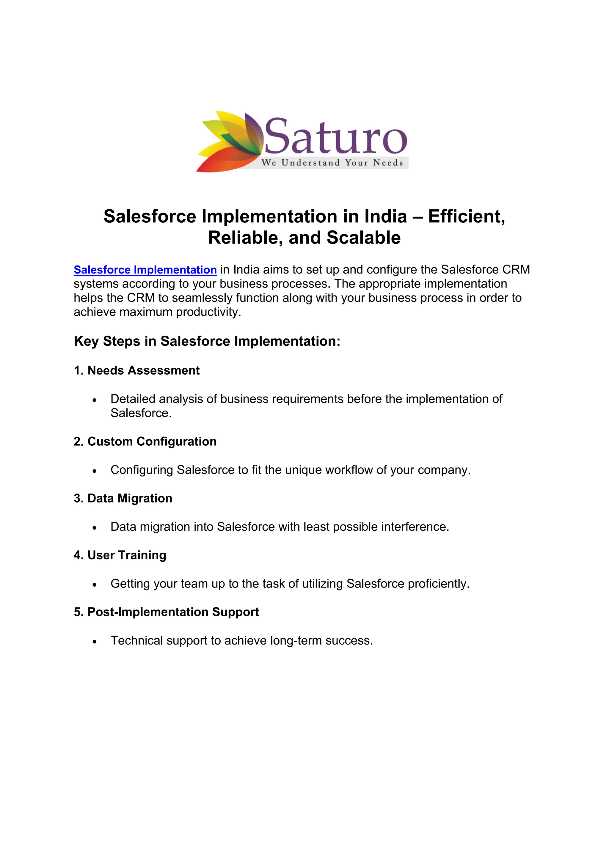 Salesforce Implementation in India – Efficient,
Reliable, and Scalable
Salesforce Implementation in India aims to set up and configure the Salesforce CRM
systems according to your business processes. The appropriate implementation
helps the CRM to seamlessly function along with your business process in order to
achieve maximum productivity.
Key Steps in Salesforce Implementation:
1. Needs Assessment
• Detailed analysis of business requirements before the implementation of
Salesforce.
2. Custom Configuration
• Configuring Salesforce to fit the unique workflow of your company.
3. Data Migration
• Data migration into Salesforce with least possible interference.
4. User Training
• Getting your team up to the task of utilizing Salesforce proficiently.
5. Post-Implementation Support
• Technical support to achieve long-term success.