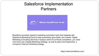 Salesforce Implementation
Partners
Boredforce provides powerful marketing automation tools that integrate with
Salesforce Marketing Cloud to help businesses grow faster and smarter. Digital
Marketing Consulting Services In today's world of cut-throat competition, you need
more than just a Digital Marketing Strategy. as well as plans and researches, a
company's Internet marketing strategy.
https://www.boredforce.com/
 