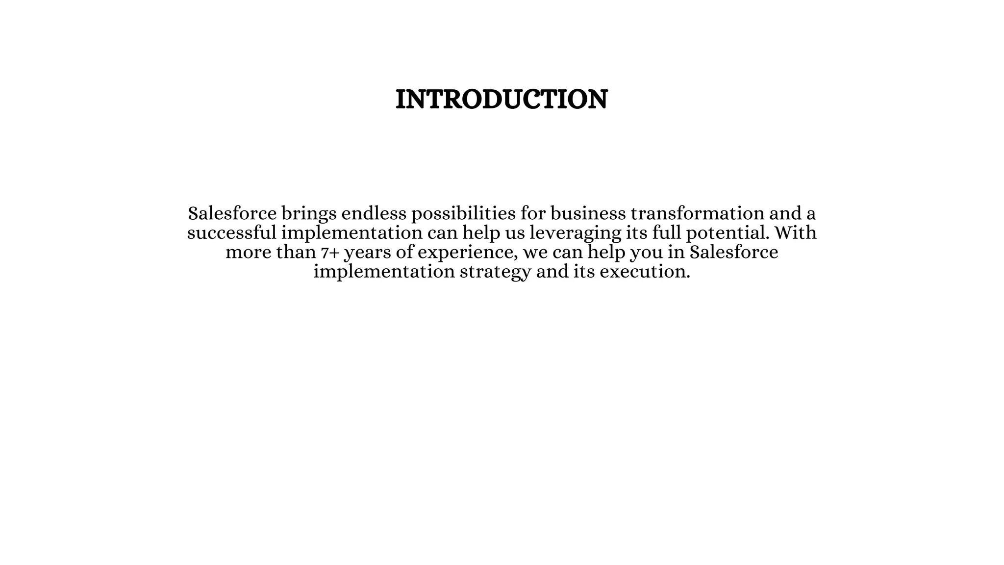 INTRODUCTION
Salesforce brings endless possibilities for business transformation and a
successful implementation can help us leveraging its full potential. With
more than 7+ years of experience, we can help you in Salesforce
implementation strategy and its execution.
 