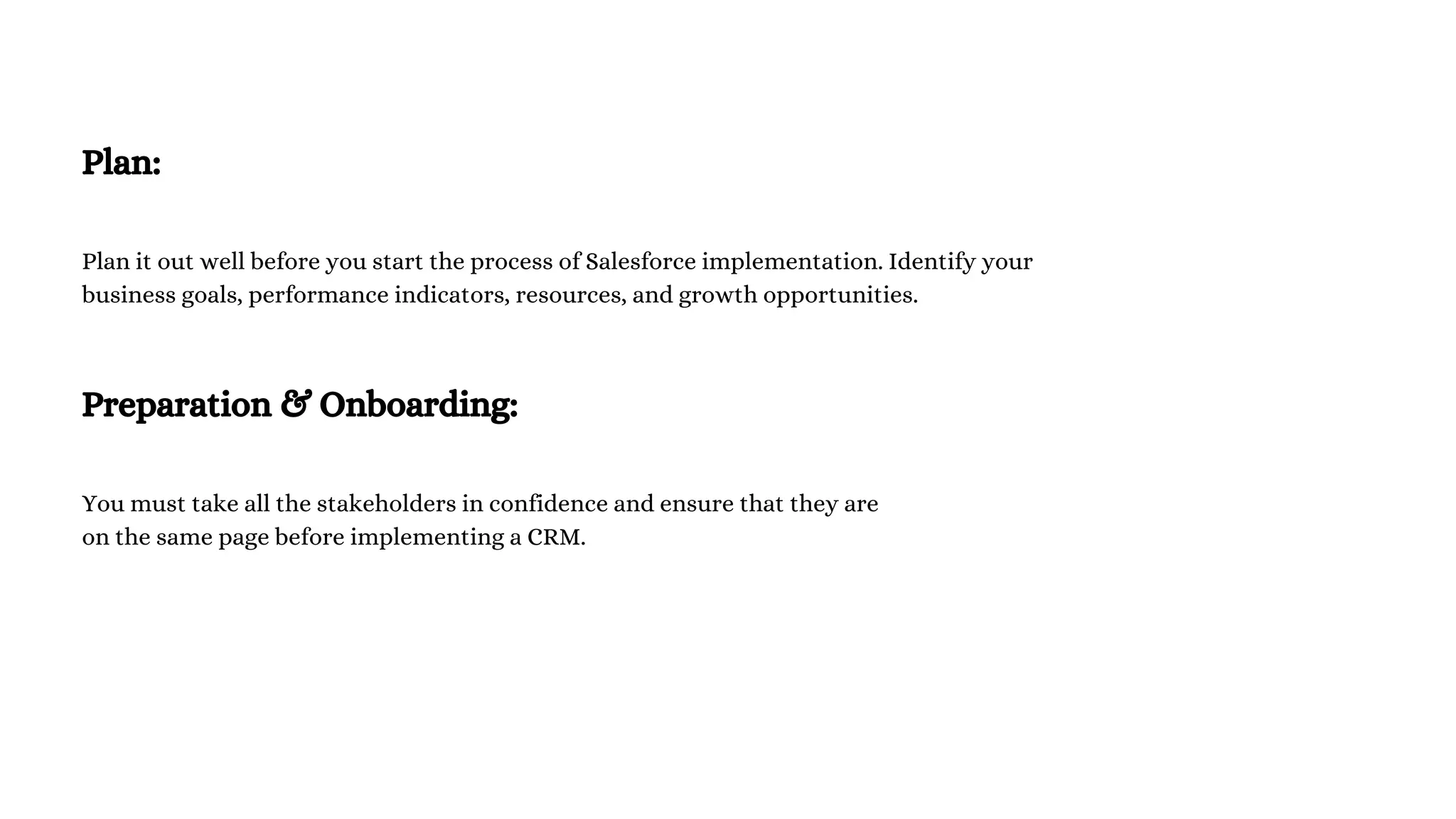 Plan:
Plan it out well before you start the process of Salesforce implementation. Identify your
business goals, performance indicators, resources, and growth opportunities.
Preparation & Onboarding:
You must take all the stakeholders in confidence and ensure that they are
on the same page before implementing a CRM.
 