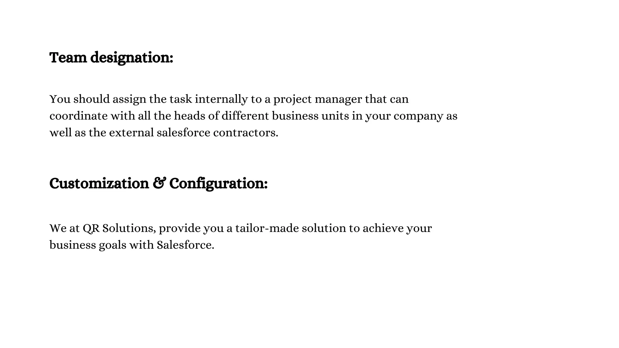 Team designation:
You should assign the task internally to a project manager that can
coordinate with all the heads of different business units in your company as
well as the external salesforce contractors.
Customization & Configuration:
We at QR Solutions, provide you a tailor-made solution to achieve your
business goals with Salesforce.
 