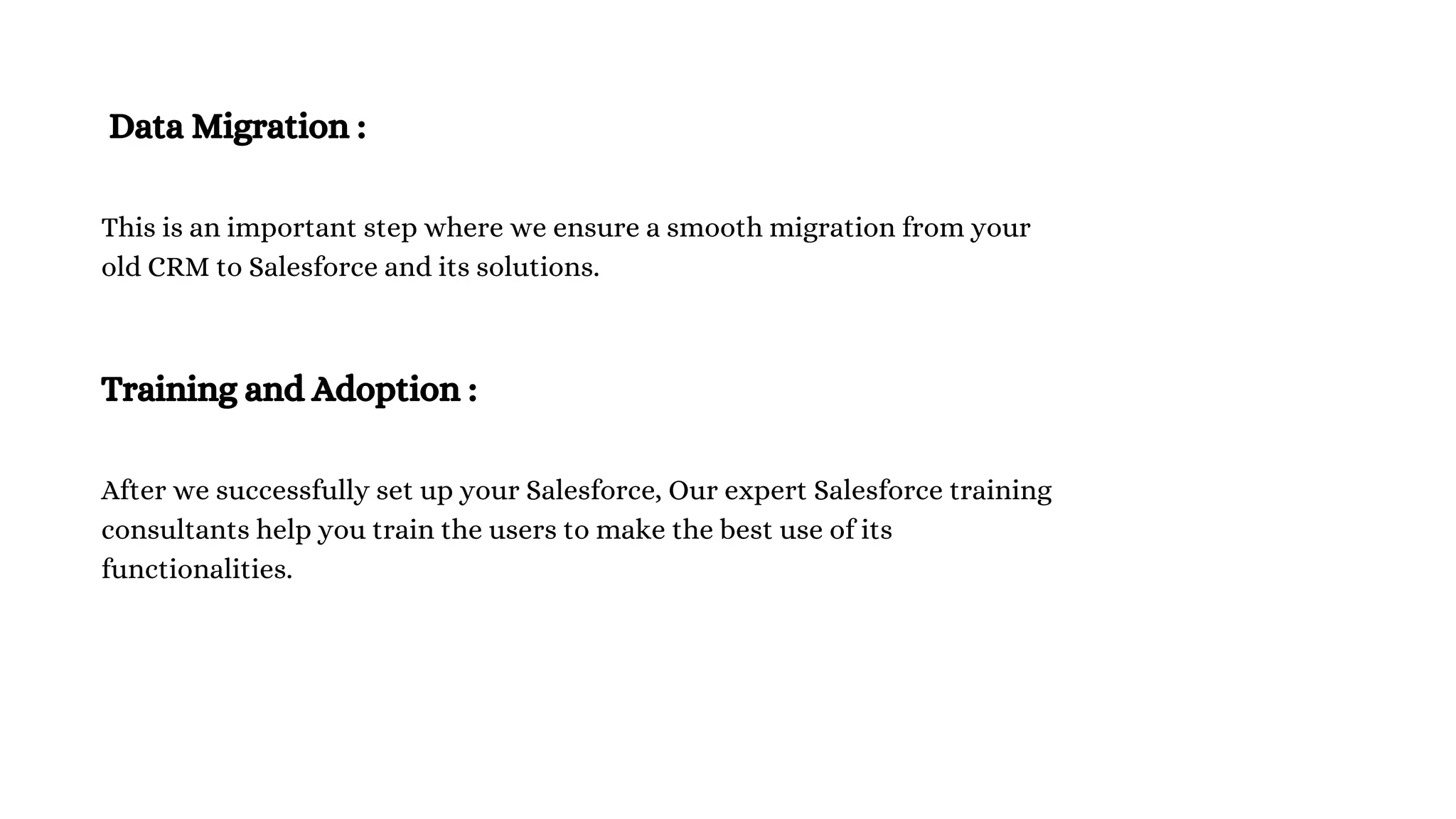 Data Migration :
This is an important step where we ensure a smooth migration from your
old CRM to Salesforce and its solutions.
Training and Adoption :
After we successfully set up your Salesforce, Our expert Salesforce training
consultants help you train the users to make the best use of its
functionalities.
 