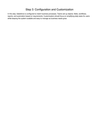 Step 3: Configuration and Customization
In this step, Salesforce is configured to match business processes. Teams set up objects, fields, workflows,
reports, and automation based on requirements. Customization should focus on simplifying daily tasks for users
while keeping the system scalable and easy to manage as business needs grow.
 