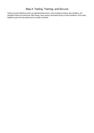 Step 4: Testing, Training, and Go-Live
Testing ensures Salesforce works as expected before launch. User acceptance testing, data validation, and
integration testing are performed. After testing, users receive role-based training to build confidence. Once ready,
Salesforce goes live and performance is closely monitored.
 