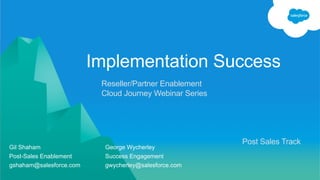 Reseller/Partner Enablement
Cloud Journey Webinar Series
Implementation Success
Gil Shaham George Wycherley
Post-Sales Enablement Success Engagement
gshaham@salesforce.com gwycherley@salesforce.com
Post Sales Track
 