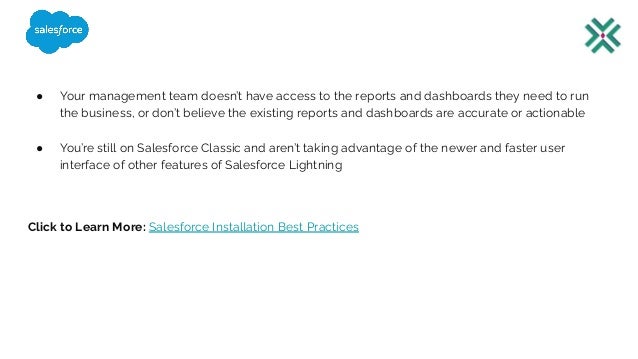 ● Your management team doesn’t have access to the reports and dashboards they need to run
the business, or don’t believe the existing reports and dashboards are accurate or actionable
● You’re still on Salesforce Classic and aren’t taking advantage of the newer and faster user
interface of other features of Salesforce Lightning
Click to Learn More: Salesforce Installation Best Practices
 