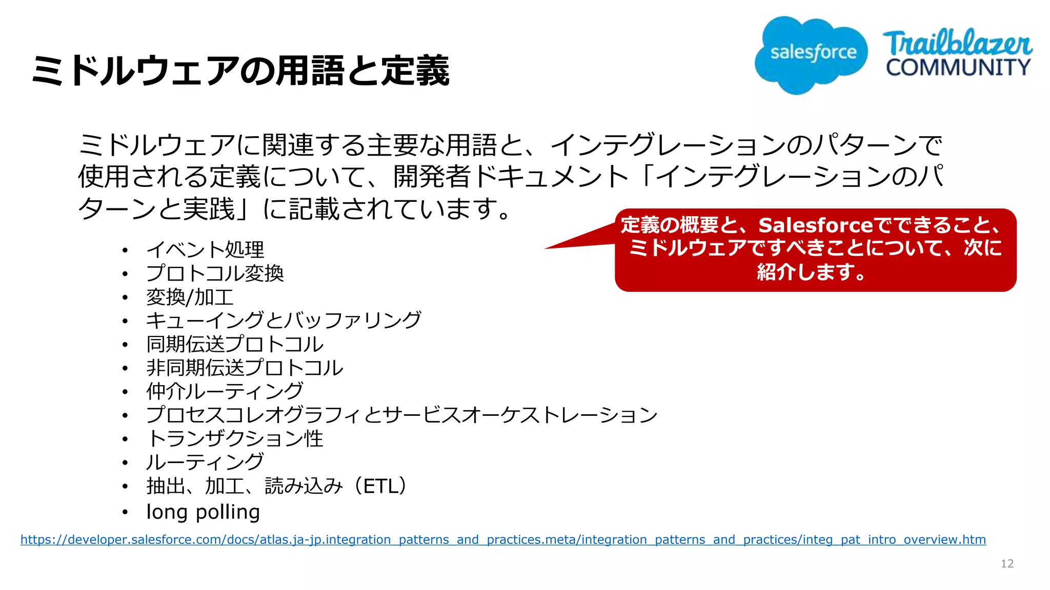 ミドルウェアの用語と定義
12
https://developer.salesforce.com/docs/atlas.ja-jp.integration_patterns_and_practices.meta/integration_patterns_and_practices/integ_pat_intro_overview.htm
ミドルウェアに関連する主要な用語と、インテグレーションのパターンで
使用される定義について、開発者ドキュメント「インテグレーションのパ
ターンと実践」に記載されています。
• イベント処理
• プロトコル変換
• 変換/加工
• キューイングとバッファリング
• 同期伝送プロトコル
• 非同期伝送プロトコル
• 仲介ルーティング
• プロセスコレオグラフィとサービスオーケストレーション
• トランザクション性
• ルーティング
• 抽出、加工、読み込み（ETL）
• long polling
定義の概要と、Salesforceでできること、
ミドルウェアですべきことについて、次に
紹介します。
 