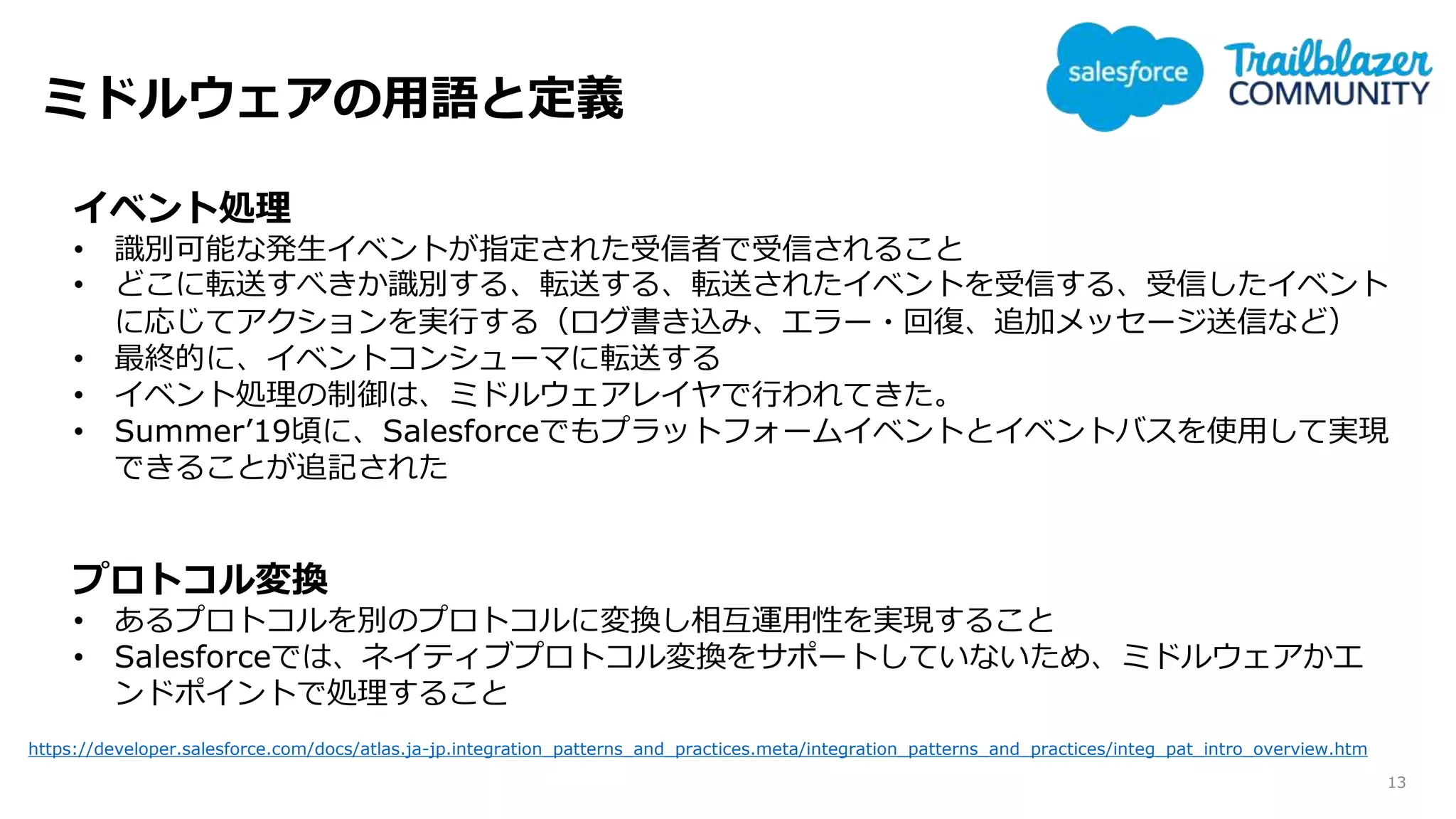 ミドルウェアの用語と定義
13
イベント処理
• 識別可能な発生イベントが指定された受信者で受信されること
• どこに転送すべきか識別する、転送する、転送されたイベントを受信する、受信したイベント
に応じてアクションを実行する（ログ書き込み、エラー・回復、追加メッセージ送信など）
• 最終的に、イベントコンシューマに転送する
• イベント処理の制御は、ミドルウェアレイヤで行われてきた。
• Summer’19頃に、Salesforceでもプラットフォームイベントとイベントバスを使用して実現
できることが追記された
プロトコル変換
• あるプロトコルを別のプロトコルに変換し相互運用性を実現すること
• Salesforceでは、ネイティブプロトコル変換をサポートしていないため、ミドルウェアかエ
ンドポイントで処理すること
https://developer.salesforce.com/docs/atlas.ja-jp.integration_patterns_and_practices.meta/integration_patterns_and_practices/integ_pat_intro_overview.htm
 