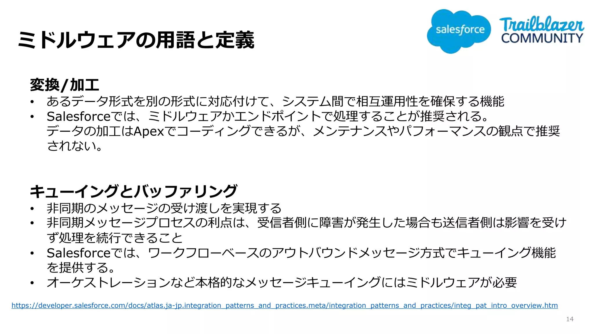 ミドルウェアの用語と定義
14
変換/加工
• あるデータ形式を別の形式に対応付けて、システム間で相互運用性を確保する機能
• Salesforceでは、ミドルウェアかエンドポイントで処理することが推奨される。
データの加工はApexでコーディングできるが、メンテナンスやパフォーマンスの観点で推奨
されない。
キューイングとバッファリング
• 非同期のメッセージの受け渡しを実現する
• 非同期メッセージプロセスの利点は、受信者側に障害が発生した場合も送信者側は影響を受け
ず処理を続行できること
• Salesforceでは、ワークフローベースのアウトバウンドメッセージ方式でキューイング機能
を提供する。
• オーケストレーションなど本格的なメッセージキューイングにはミドルウェアが必要
https://developer.salesforce.com/docs/atlas.ja-jp.integration_patterns_and_practices.meta/integration_patterns_and_practices/integ_pat_intro_overview.htm
 