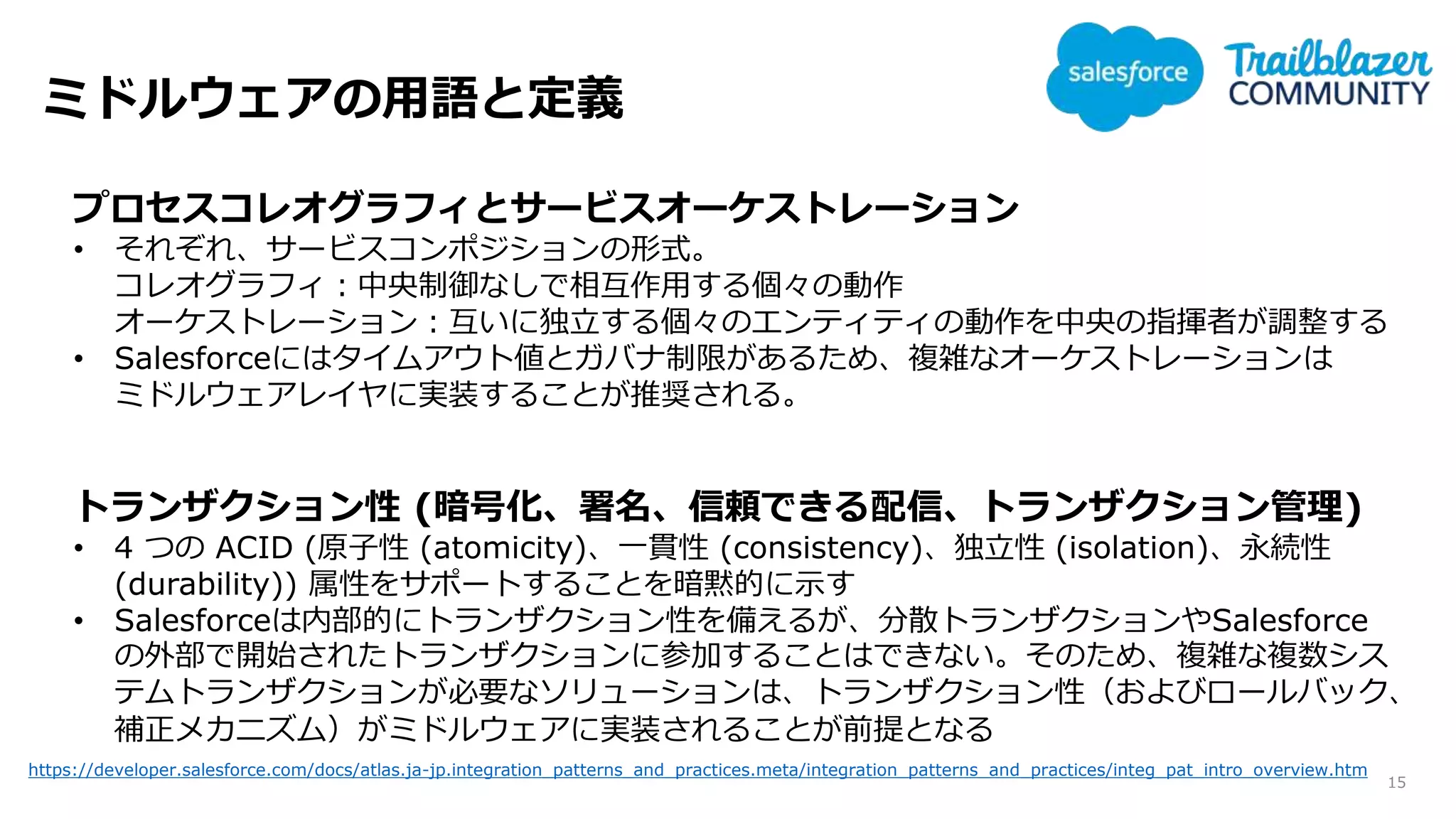 ミドルウェアの用語と定義
15
プロセスコレオグラフィとサービスオーケストレーション
• それぞれ、サービスコンポジションの形式。
コレオグラフィ：中央制御なしで相互作用する個々の動作
オーケストレーション：互いに独立する個々のエンティティの動作を中央の指揮者が調整する
• Salesforceにはタイムアウト値とガバナ制限があるため、複雑なオーケストレーションは
ミドルウェアレイヤに実装することが推奨される。
トランザクション性 (暗号化、署名、信頼できる配信、トランザクション管理)
• 4 つの ACID (原子性 (atomicity)、一貫性 (consistency)、独立性 (isolation)、永続性
(durability)) 属性をサポートすることを暗黙的に示す
• Salesforceは内部的にトランザクション性を備えるが、分散トランザクションやSalesforce
の外部で開始されたトランザクションに参加することはできない。そのため、複雑な複数シス
テムトランザクションが必要なソリューションは、トランザクション性（およびロールバック、
補正メカニズム）がミドルウェアに実装されることが前提となる
https://developer.salesforce.com/docs/atlas.ja-jp.integration_patterns_and_practices.meta/integration_patterns_and_practices/integ_pat_intro_overview.htm
 