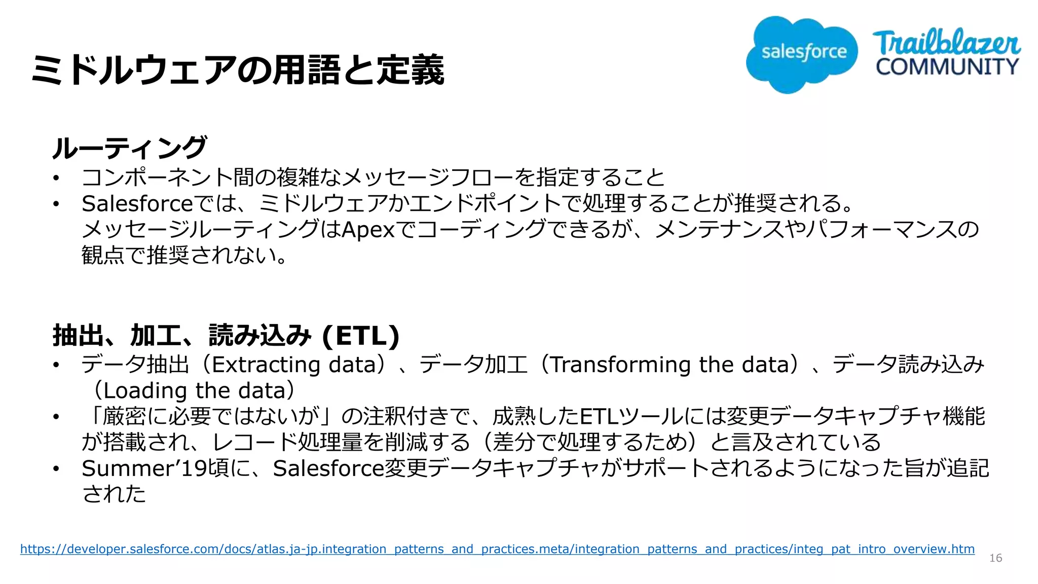 ミドルウェアの用語と定義
16
ルーティング
• コンポーネント間の複雑なメッセージフローを指定すること
• Salesforceでは、ミドルウェアかエンドポイントで処理することが推奨される。
メッセージルーティングはApexでコーディングできるが、メンテナンスやパフォーマンスの
観点で推奨されない。
抽出、加工、読み込み (ETL)
• データ抽出（Extracting data）、データ加工（Transforming the data）、データ読み込み
（Loading the data）
• 「厳密に必要ではないが」の注釈付きで、成熟したETLツールには変更データキャプチャ機能
が搭載され、レコード処理量を削減する（差分で処理するため）と言及されている
• Summer’19頃に、Salesforce変更データキャプチャがサポートされるようになった旨が追記
された
https://developer.salesforce.com/docs/atlas.ja-jp.integration_patterns_and_practices.meta/integration_patterns_and_practices/integ_pat_intro_overview.htm
 