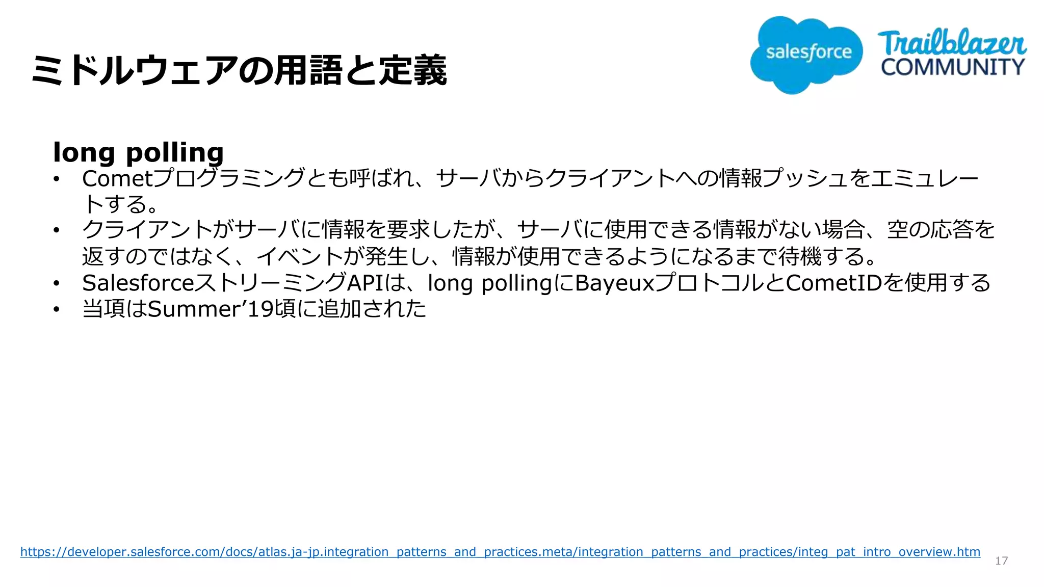 ミドルウェアの用語と定義
17
long polling
• Cometプログラミングとも呼ばれ、サーバからクライアントへの情報プッシュをエミュレー
トする。
• クライアントがサーバに情報を要求したが、サーバに使用できる情報がない場合、空の応答を
返すのではなく、イベントが発生し、情報が使用できるようになるまで待機する。
• SalesforceストリーミングAPIは、long pollingにBayeuxプロトコルとCometIDを使用する
• 当項はSummer’19頃に追加された
https://developer.salesforce.com/docs/atlas.ja-jp.integration_patterns_and_practices.meta/integration_patterns_and_practices/integ_pat_intro_overview.htm
 
