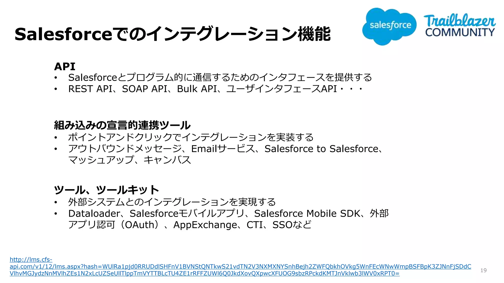Salesforceでのインテグレーション機能
19
http://lms.cfs-
api.com/v1/12/lms.aspx?hash=WUlRa1pjd0RRUDdlSHFnV1BVNStQNTkwS21vdTN2V3NXMXNYSnhBejh2ZWFQbkhOVkg5WnFEcWNwWmpBSFBpK3ZJNnFjSDdC
VlhvMGJydzNnMVlhZEs1N2xLcUZSeUllTlppTmVYTTBLcTU4ZE1rRFFZUWl6Q0JkdXovQXpwcXFUOG9sbzRPckdKMTJnVklwb3lWV0xRPT0=
API
• Salesforceとプログラム的に通信するためのインタフェースを提供する
• REST API、SOAP API、Bulk API、ユーザインタフェースAPI・・・
組み込みの宣言的連携ツール
• ポイントアンドクリックでインテグレーションを実装する
• アウトバウンドメッセージ、Emailサービス、Salesforce to Salesforce、
マッシュアップ、キャンバス
ツール、ツールキット
• 外部システムとのインテグレーションを実現する
• Dataloader、Salesforceモバイルアプリ、Salesforce Mobile SDK、外部
アプリ認可（OAuth）、AppExchange、CTI、SSOなど
 