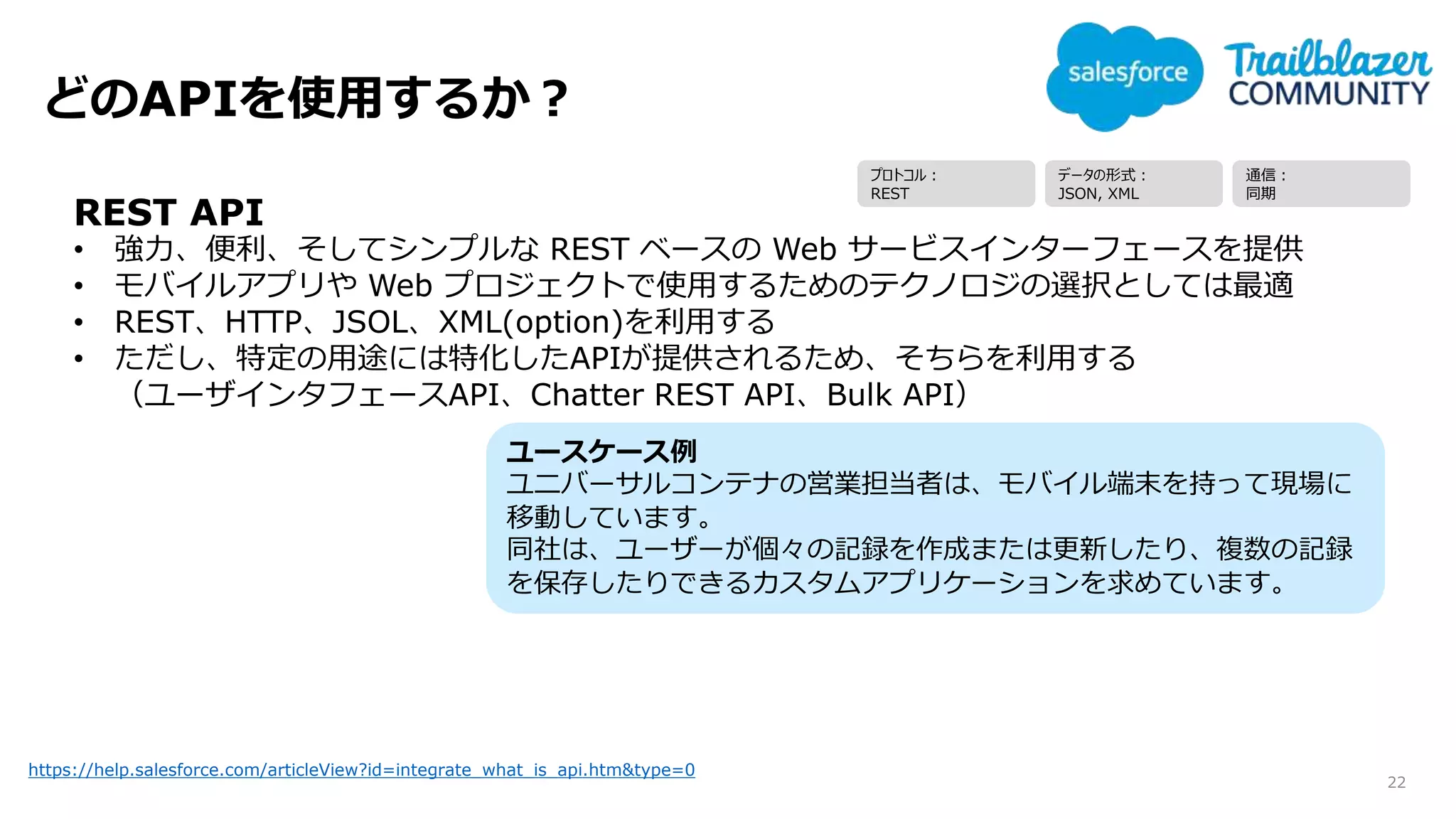 どのAPIを使用するか？
22
https://help.salesforce.com/articleView?id=integrate_what_is_api.htm&type=0
REST API
• 強力、便利、そしてシンプルな REST ベースの Web サービスインターフェースを提供
• モバイルアプリや Web プロジェクトで使用するためのテクノロジの選択としては最適
• REST、HTTP、JSOL、XML(option)を利用する
• ただし、特定の用途には特化したAPIが提供されるため、そちらを利用する
（ユーザインタフェースAPI、Chatter REST API、Bulk API）
ユースケース例
ユニバーサルコンテナの営業担当者は、モバイル端末を持って現場に
移動しています。
同社は、ユーザーが個々の記録を作成または更新したり、複数の記録
を保存したりできるカスタムアプリケーションを求めています。
プロトコル：
REST
データの形式：
JSON, XML
通信：
同期
 