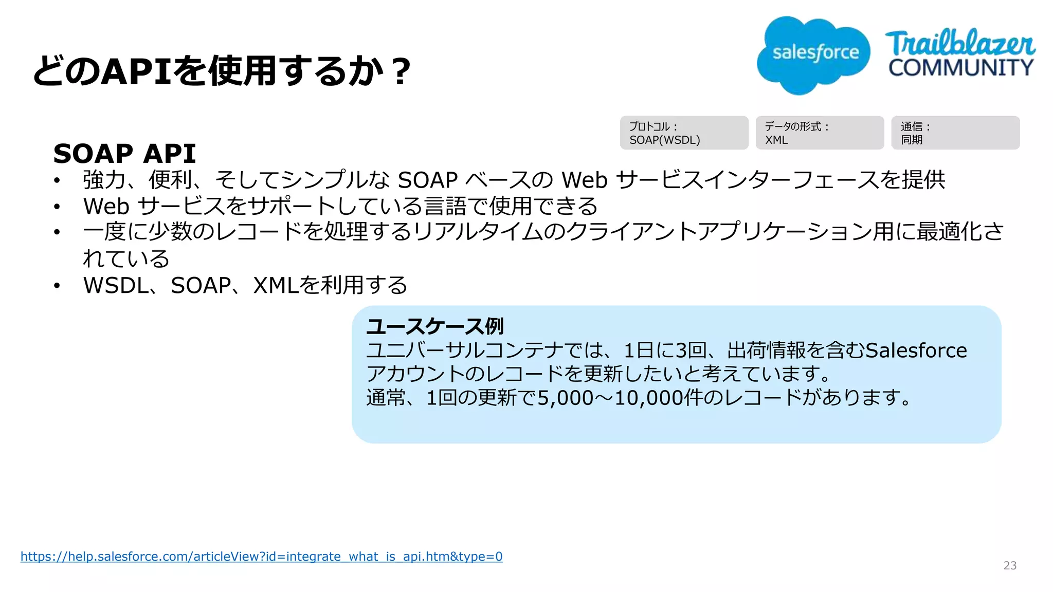 どのAPIを使用するか？
23
https://help.salesforce.com/articleView?id=integrate_what_is_api.htm&type=0
SOAP API
• 強力、便利、そしてシンプルな SOAP ベースの Web サービスインターフェースを提供
• Web サービスをサポートしている言語で使用できる
• 一度に少数のレコードを処理するリアルタイムのクライアントアプリケーション用に最適化さ
れている
• WSDL、SOAP、XMLを利用する
ユースケース例
ユニバーサルコンテナでは、1日に3回、出荷情報を含むSalesforce
アカウントのレコードを更新したいと考えています。
通常、1回の更新で5,000～10,000件のレコードがあります。
プロトコル：
SOAP(WSDL)
データの形式：
XML
通信：
同期
 