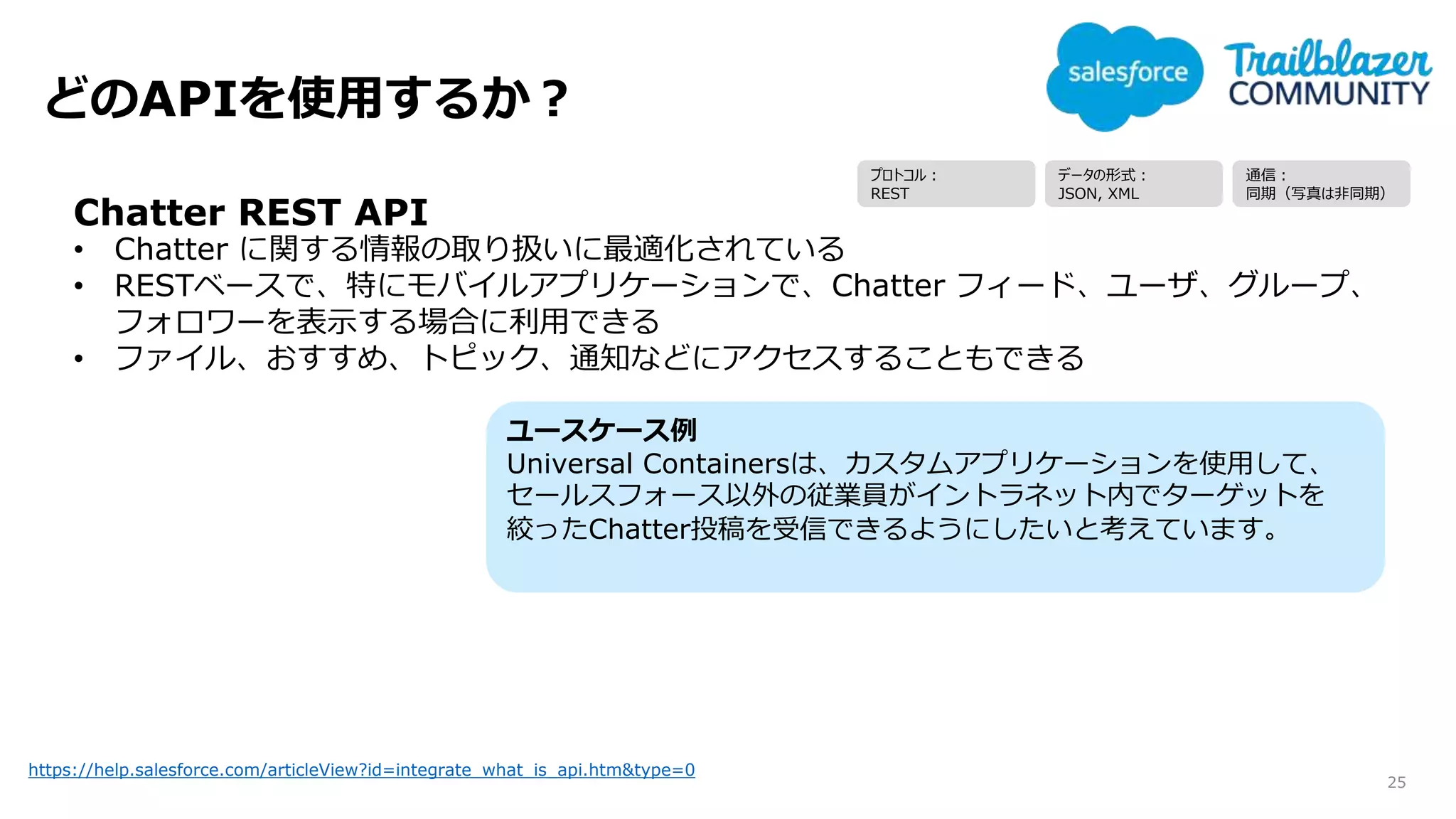 どのAPIを使用するか？
25
https://help.salesforce.com/articleView?id=integrate_what_is_api.htm&type=0
Chatter REST API
• Chatter に関する情報の取り扱いに最適化されている
• RESTベースで、特にモバイルアプリケーションで、Chatter フィード、ユーザ、グループ、
フォロワーを表示する場合に利用できる
• ファイル、おすすめ、トピック、通知などにアクセスすることもできる
ユースケース例
Universal Containersは、カスタムアプリケーションを使用して、
セールスフォース以外の従業員がイントラネット内でターゲットを
絞ったChatter投稿を受信できるようにしたいと考えています。
プロトコル：
REST
データの形式：
JSON, XML
通信：
同期（写真は非同期）
 