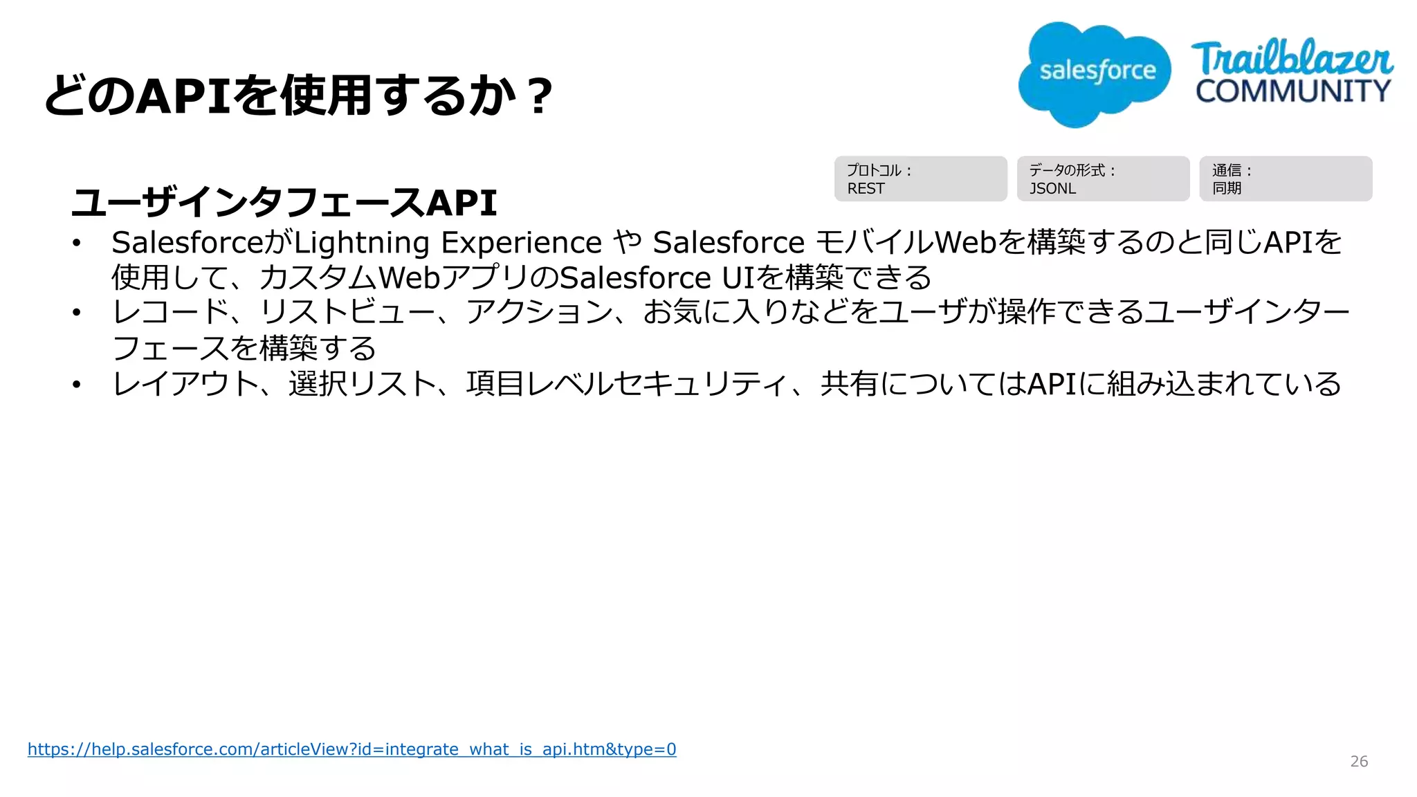 どのAPIを使用するか？
26
https://help.salesforce.com/articleView?id=integrate_what_is_api.htm&type=0
ユーザインタフェースAPI
• SalesforceがLightning Experience や Salesforce モバイルWebを構築するのと同じAPIを
使用して、カスタムWebアプリのSalesforce UIを構築できる
• レコード、リストビュー、アクション、お気に入りなどをユーザが操作できるユーザインター
フェースを構築する
• レイアウト、選択リスト、項目レベルセキュリティ、共有についてはAPIに組み込まれている
プロトコル：
REST
データの形式：
JSONL
通信：
同期
 