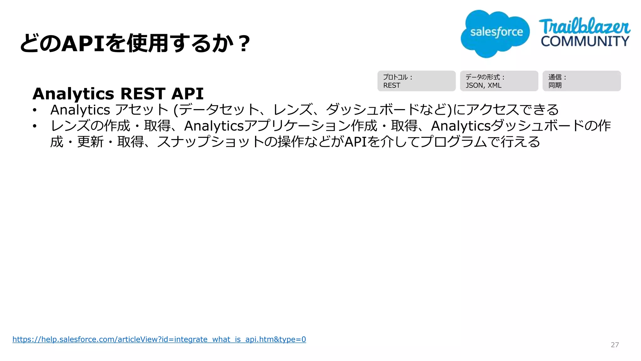 どのAPIを使用するか？
27
https://help.salesforce.com/articleView?id=integrate_what_is_api.htm&type=0
Analytics REST API
• Analytics アセット (データセット、レンズ、ダッシュボードなど)にアクセスできる
• レンズの作成・取得、Analyticsアプリケーション作成・取得、Analyticsダッシュボードの作
成・更新・取得、スナップショットの操作などがAPIを介してプログラムで行える
プロトコル：
REST
データの形式：
JSON, XML
通信：
同期
 
