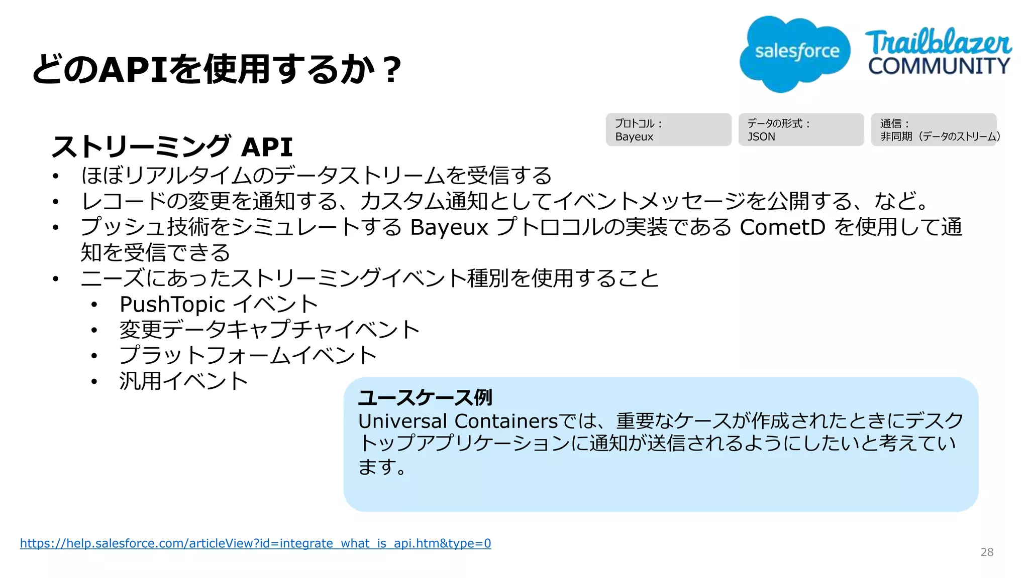 どのAPIを使用するか？
28
https://help.salesforce.com/articleView?id=integrate_what_is_api.htm&type=0
ストリーミング API
• ほぼリアルタイムのデータストリームを受信する
• レコードの変更を通知する、カスタム通知としてイベントメッセージを公開する、など。
• プッシュ技術をシミュレートする Bayeux プトロコルの実装である CometD を使用して通
知を受信できる
• ニーズにあったストリーミングイベント種別を使用すること
• PushTopic イベント
• 変更データキャプチャイベント
• プラットフォームイベント
• 汎用イベント
ユースケース例
Universal Containersでは、重要なケースが作成されたときにデスク
トップアプリケーションに通知が送信されるようにしたいと考えてい
ます。
プロトコル：
Bayeux
データの形式：
JSON
通信：
非同期（データのストリーム）
 