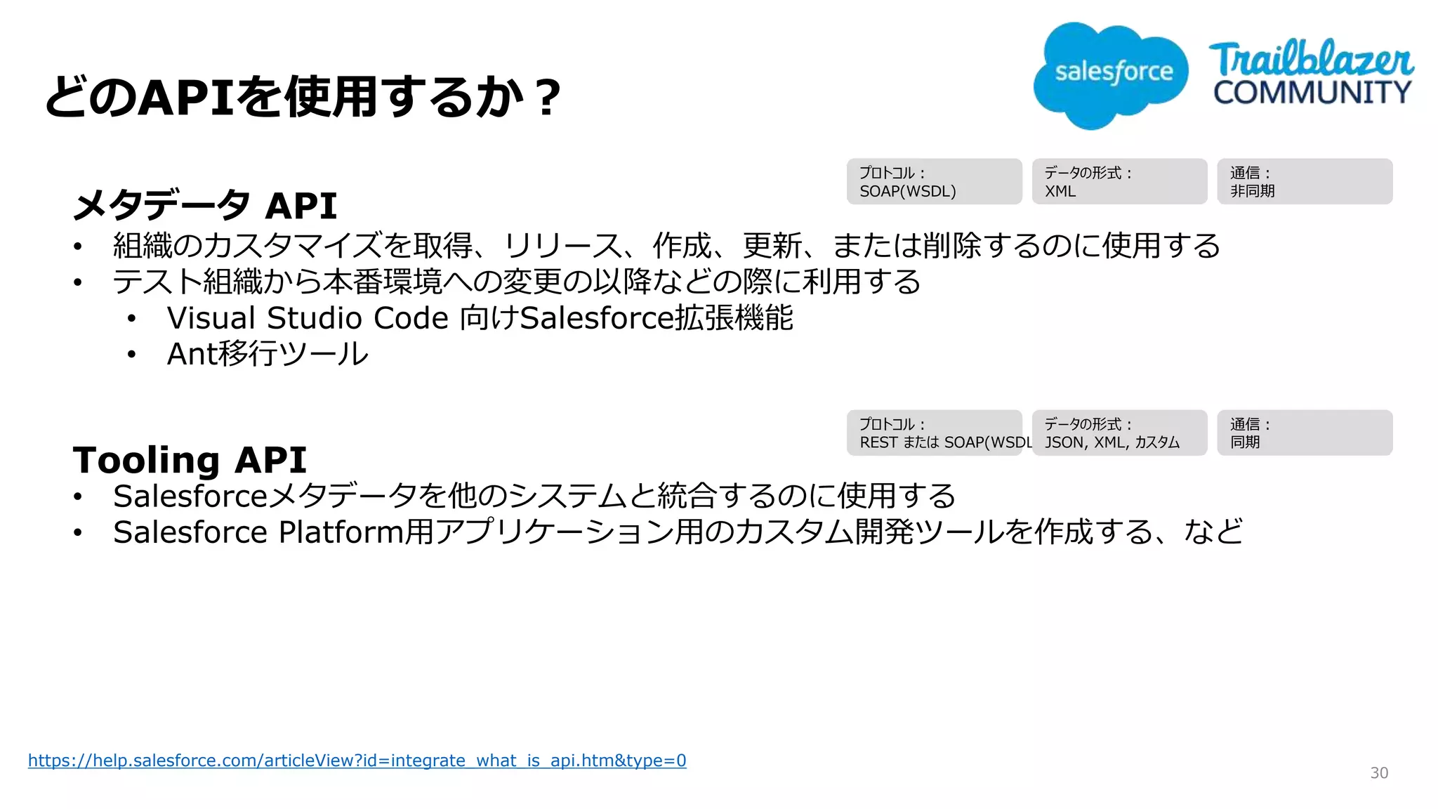 どのAPIを使用するか？
30
https://help.salesforce.com/articleView?id=integrate_what_is_api.htm&type=0
メタデータ API
• 組織のカスタマイズを取得、リリース、作成、更新、または削除するのに使用する
• テスト組織から本番環境への変更の以降などの際に利用する
• Visual Studio Code 向けSalesforce拡張機能
• Ant移行ツール
Tooling API
• Salesforceメタデータを他のシステムと統合するのに使用する
• Salesforce Platform用アプリケーション用のカスタム開発ツールを作成する、など
プロトコル：
SOAP(WSDL)
データの形式：
XML
通信：
非同期
プロトコル：
REST または SOAP(WSDL)
データの形式：
JSON, XML, カスタム
通信：
同期
 