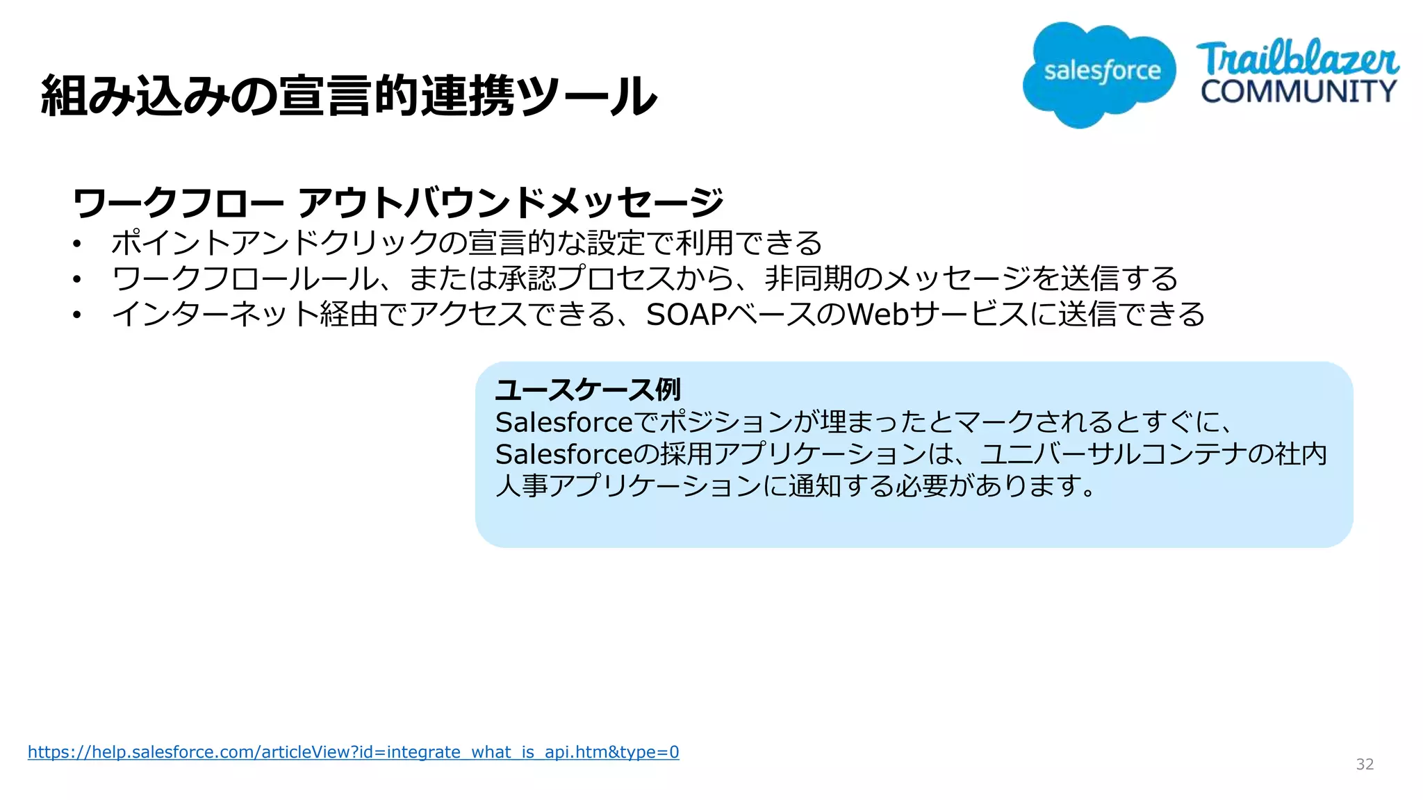 組み込みの宣言的連携ツール
32
https://help.salesforce.com/articleView?id=integrate_what_is_api.htm&type=0
ワークフロー アウトバウンドメッセージ
• ポイントアンドクリックの宣言的な設定で利用できる
• ワークフロールール、または承認プロセスから、非同期のメッセージを送信する
• インターネット経由でアクセスできる、SOAPベースのWebサービスに送信できる
ユースケース例
Salesforceでポジションが埋まったとマークされるとすぐに、
Salesforceの採用アプリケーションは、ユニバーサルコンテナの社内
人事アプリケーションに通知する必要があります。
 