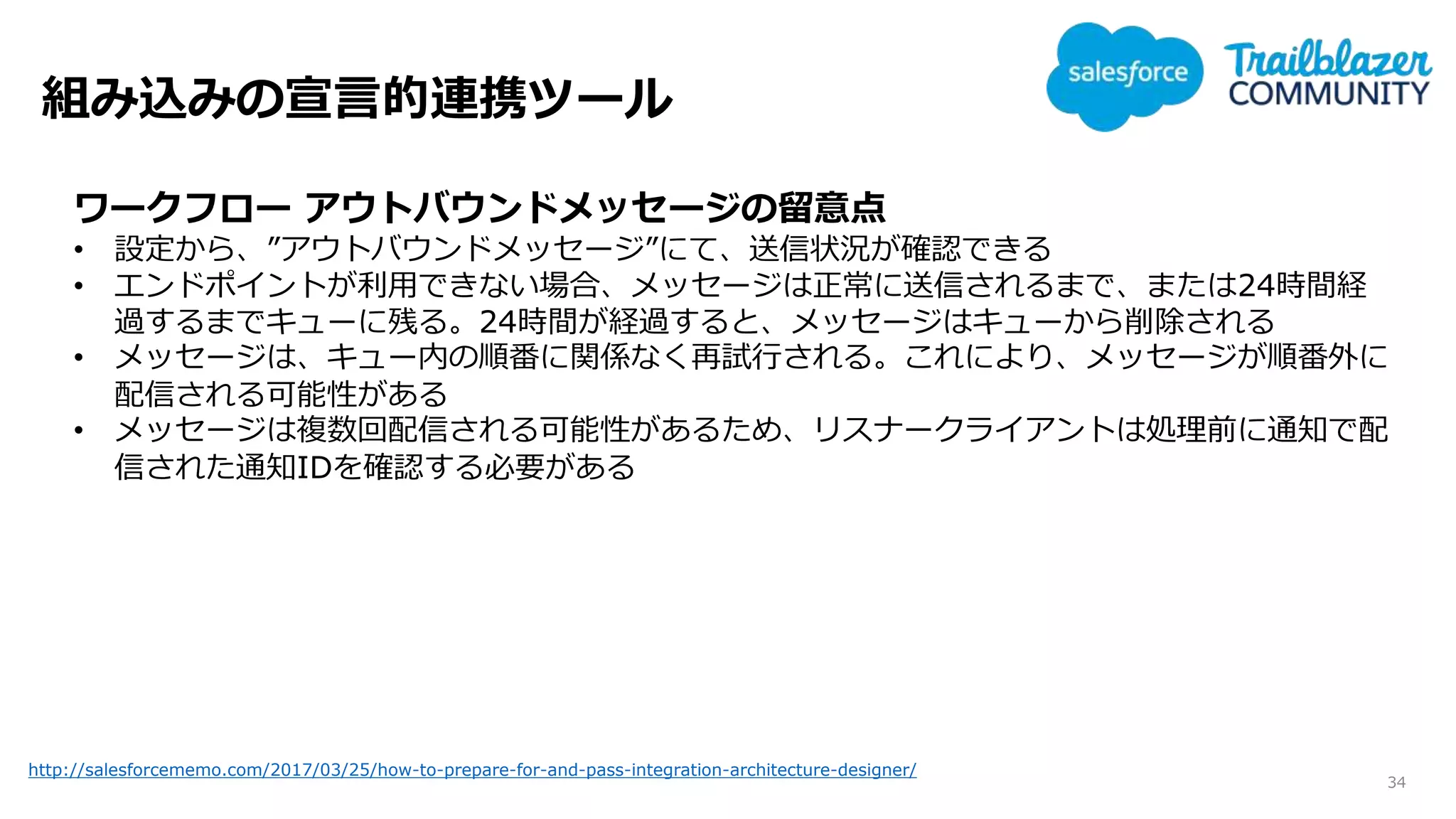 組み込みの宣言的連携ツール
34
http://salesforcememo.com/2017/03/25/how-to-prepare-for-and-pass-integration-architecture-designer/
ワークフロー アウトバウンドメッセージの留意点
• 設定から、”アウトバウンドメッセージ”にて、送信状況が確認できる
• エンドポイントが利用できない場合、メッセージは正常に送信されるまで、または24時間経
過するまでキューに残る。24時間が経過すると、メッセージはキューから削除される
• メッセージは、キュー内の順番に関係なく再試行される。これにより、メッセージが順番外に
配信される可能性がある
• メッセージは複数回配信される可能性があるため、リスナークライアントは処理前に通知で配
信された通知IDを確認する必要がある
 