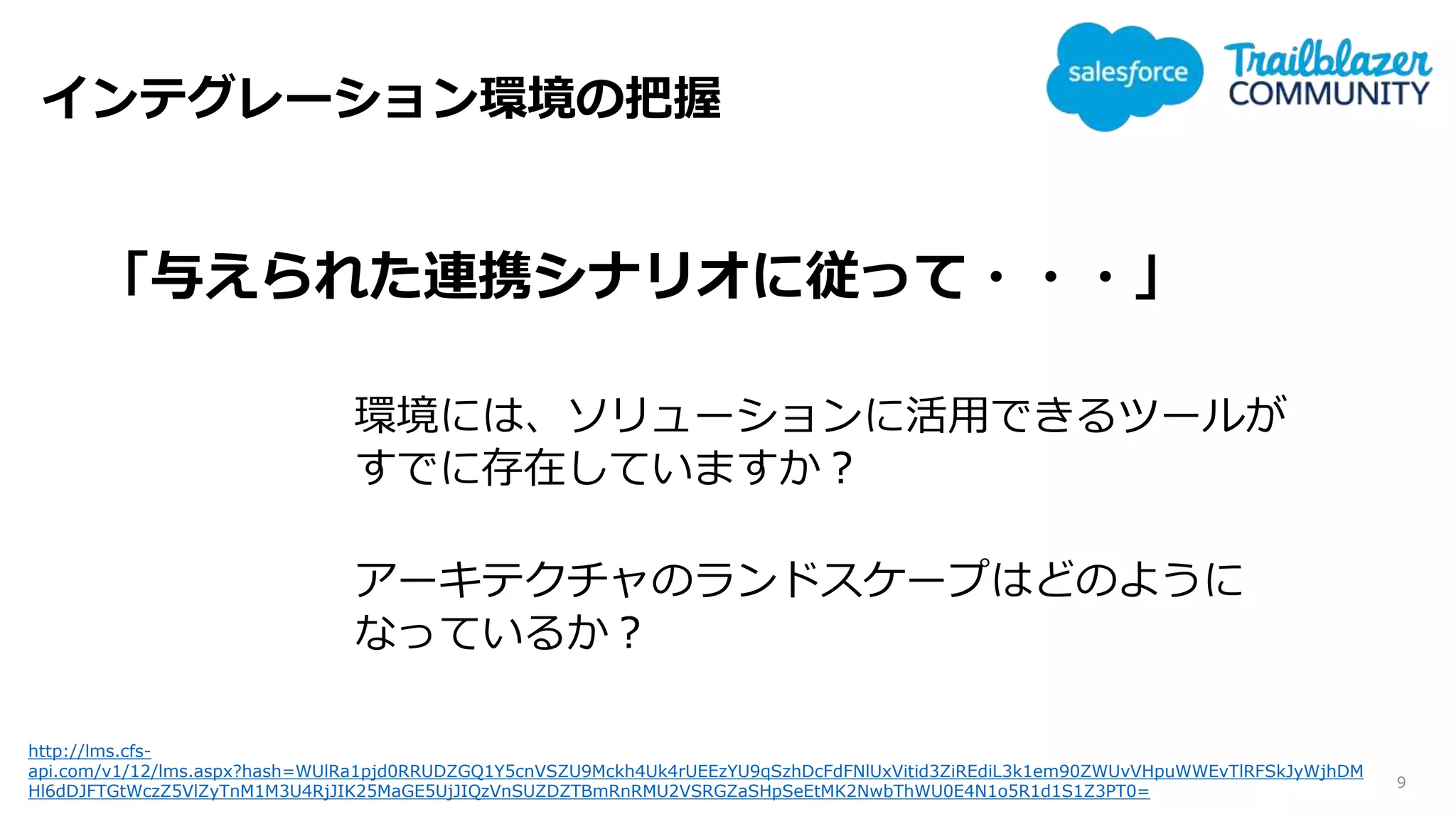 インテグレーション環境の把握
9
「与えられた連携シナリオに従って・・・」
環境には、ソリューションに活用できるツールが
すでに存在していますか？
アーキテクチャのランドスケープはどのように
なっているか？
http://lms.cfs-
api.com/v1/12/lms.aspx?hash=WUlRa1pjd0RRUDZGQ1Y5cnVSZU9Mckh4Uk4rUEEzYU9qSzhDcFdFNlUxVitid3ZiREdiL3k1em90ZWUvVHpuWWEvTlRFSkJyWjhDM
Hl6dDJFTGtWczZ5VlZyTnM1M3U4RjJIK25MaGE5UjJIQzVnSUZDZTBmRnRMU2VSRGZaSHpSeEtMK2NwbThWU0E4N1o5R1d1S1Z3PT0=
 