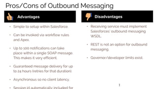 3
Pros/Cons of Outbound Messaging
• Simple to setup within Salesforce.
• Can be invoked via workflow rules
and Apex.
• Up to 100 notifications can take
place within a single SOAP message.
This makes it very efficient.
• Guaranteed message delivery for up
to 24 hours (retries for that duration).
• Asynchronous so no client latency.
Advantages
• Receiving service must implement
Salesforces’ outbound messaging
WSDL.
• REST is not an option for outbound
messaging.
• Governor/developer limits exist.
Disadvantages
 