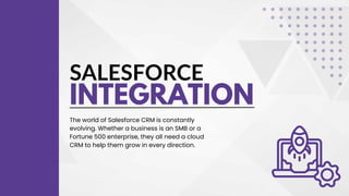 SALESFORCE
INTEGRATION
The world of Salesforce CRM is constantly
evolving. Whether a business is an SMB or a
Fortune 500 enterprise, they all need a cloud
CRM to help them grow in every direction.
 
