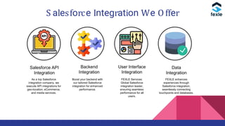 S alesforce Integration We Offer
Salesforce API
Integration
Backend
Integration
User Interface
Integration
Data
Integration
As a top Salesforce
integration company, we
execute API integrations for
geo-location, eCommerce,
and media services.
FEXLE enhances
experiences through
Salesforce integration,
seamlessly connecting
touchpoints and databases.
FEXLE Services:
Global Salesforce
integration leader,
ensuring seamless
performance for all
users.
Boost your backend with
our tailored Salesforce
integration for enhanced
performance.
 