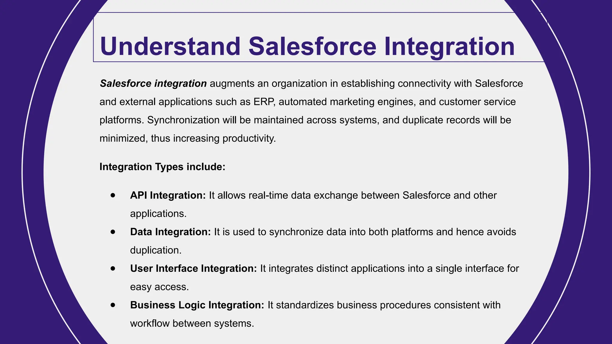 Understand Salesforce Integration
Salesforce integration augments an organization in establishing connectivity with Salesforce
and external applications such as ERP, automated marketing engines, and customer service
platforms. Synchronization will be maintained across systems, and duplicate records will be
minimized, thus increasing productivity.
Integration Types include:
● API Integration: It allows real-time data exchange between Salesforce and other
applications.
● Data Integration: It is used to synchronize data into both platforms and hence avoids
duplication.
● User Interface Integration: It integrates distinct applications into a single interface for
easy access.
● Business Logic Integration: It standardizes business procedures consistent with
workflow between systems.
 