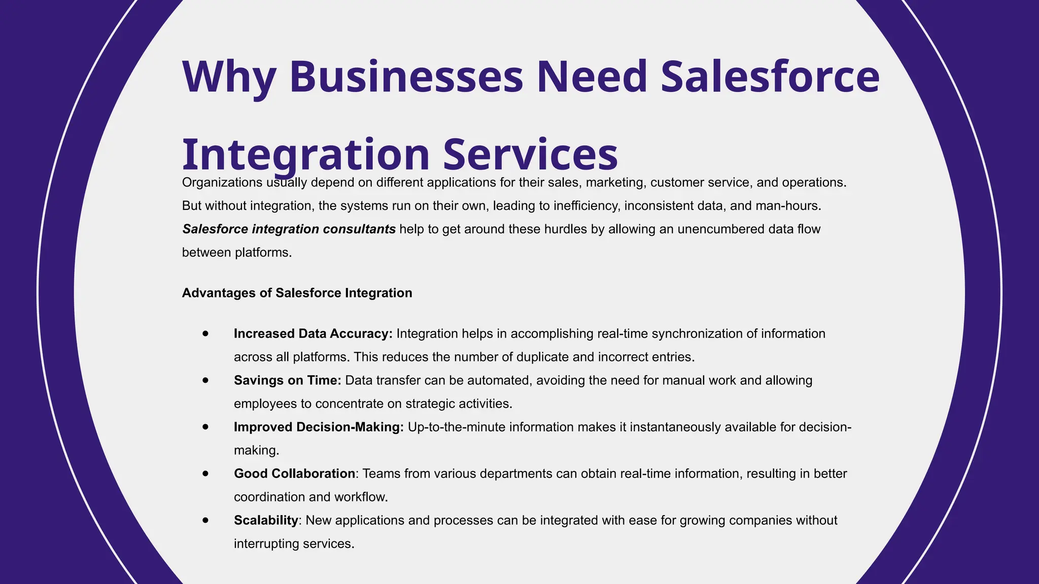 Why Businesses Need Salesforce
Integration Services
Organizations usually depend on different applications for their sales, marketing, customer service, and operations.
But without integration, the systems run on their own, leading to inefficiency, inconsistent data, and man-hours.
Salesforce integration consultants help to get around these hurdles by allowing an unencumbered data flow
between platforms.
Advantages of Salesforce Integration
● Increased Data Accuracy: Integration helps in accomplishing real-time synchronization of information
across all platforms. This reduces the number of duplicate and incorrect entries.
● Savings on Time: Data transfer can be automated, avoiding the need for manual work and allowing
employees to concentrate on strategic activities.
● Improved Decision-Making: Up-to-the-minute information makes it instantaneously available for decision-
making.
● Good Collaboration: Teams from various departments can obtain real-time information, resulting in better
coordination and workflow.
● Scalability: New applications and processes can be integrated with ease for growing companies without
interrupting services.
 