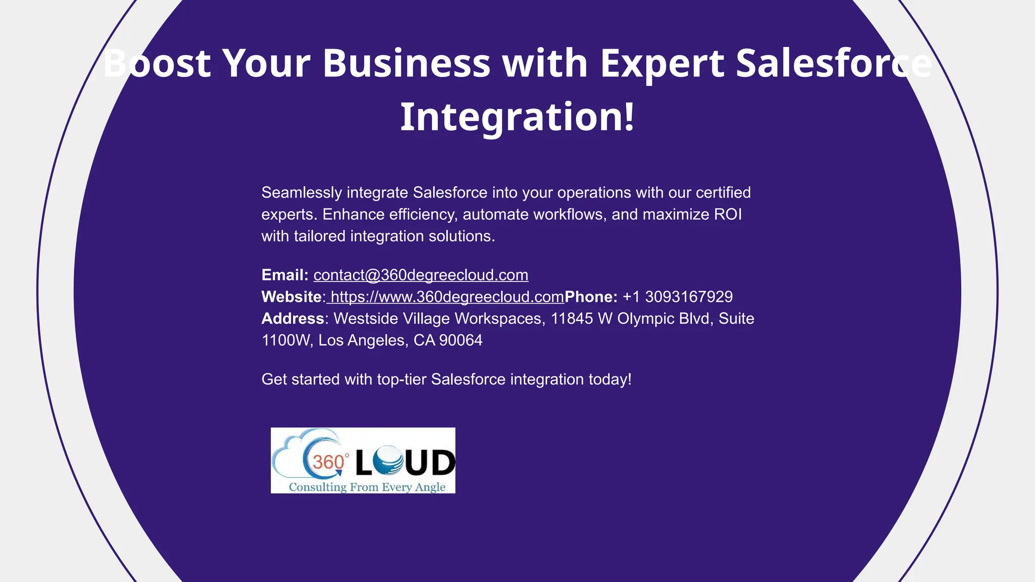 Boost Your Business with Expert Salesforce
Integration!
Seamlessly integrate Salesforce into your operations with our certified
experts. Enhance efficiency, automate workflows, and maximize ROI
with tailored integration solutions.
Email: contact@360degreecloud.com
Website: https://www.360degreecloud.comPhone: +1 3093167929
Address: Westside Village Workspaces, 11845 W Olympic Blvd, Suite
1100W, Los Angeles, CA 90064
Get started with top-tier Salesforce integration today!
 