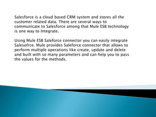 Salesforce is a cloud based CRM system and stores all the
customer related data. There are several ways to
communicate to Salesforce among that Mule ESB technology
is one way to Integrate.
Using Mule ESB Saleforce connector you can easily integrate
Salesofrce. Mule provides Saleforce connector that allows to
perform multiple operations like create, update and delete
and built with so many parameters and can help you to pass
the values for the methods.
 