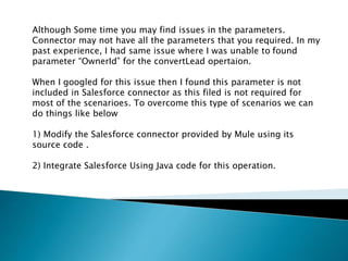 Although Some time you may find issues in the parameters.
Connector may not have all the parameters that you required. In my
past experience, I had same issue where I was unable to found
parameter “OwnerId” for the convertLead opertaion.
When I googled for this issue then I found this parameter is not
included in Salesforce connector as this filed is not required for
most of the scenarioes. To overcome this type of scenarios we can
do things like below
1) Modify the Salesforce connector provided by Mule using its
source code .
2) Integrate Salesforce Using Java code for this operation.
 