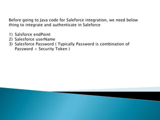 Before going to Java code for Saleforce integration, we need below
thing to integrate and authenticate in Saleforce
1) Salsforce endPoint
2) Salesforce userName
3) Salesforce Password ( Typically Password is combination of
Password + Security Token )
 
