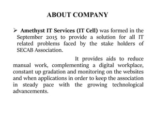 ABOUT COMPANY
 Amethyst IT Services (IT Cell) was formed in the
September 2015 to provide a solution for all IT
related problems faced by the stake holders of
SECAB Association.
It provides aids to reduce
manual work, complementing a digital workplace,
constant up gradation and monitoring on the websites
and when applications in order to keep the association
in steady pace with the growing technological
advancements.
 