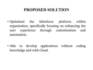 PROPOSED SOLUTION
• Optimized the Salesforce platform within
organization, specifically focusing on enhancing the
user experience through customization and
automation.
• Able to develop applications without coding
knowledge and with Cloud.
 
