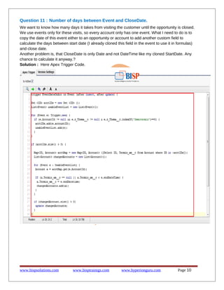 Question 11 : Number of days between Event and CloseDate.
We want to know how many days it takes from visiting the customer until the opportunity is closed.
We use events only for these visits, so every account only has one event. What I need to do is to
copy the date of this event either to an opportunity or account to add another custom field to
calculate the days between start date (I already cloned this field in the event to use it in formulas)
and close date.
Another problem is, that CloseDate is only Date and not DateTime like my cloned StartDate. Any
chance to calculate it anyway.?
Solution : Here Apex Trigger Code.

www.bispsolutions.com

www.bisptrainigs.com

www.hyperionguru.com

Page 10

 