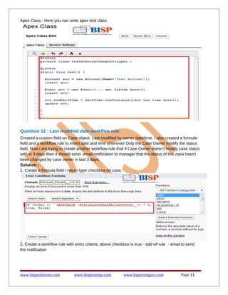 Apex Class : Here you can write apex test class.

Question 12 : Last modified date workflow rule.
Created a custom field on Case object Last modified by owner date/time. I also created a formula
field and a workflow rule to insert date and time whenever Only the Case Owner modify the status
field. Now i am trying to create another workflow rule that if Case Owner doesn't modify case status
with in 3 days then it should send email notification to manager that the status of this case hasn't
been changed by case owner in last 3 days.
Solution :
1. Create a formula field / return type checkbox on case.

2. Create a workflow rule with entry criteria: above checkbox is true - add wf rule - email to send
the notification

www.bispsolutions.com

www.bisptrainigs.com

www.hyperionguru.com

Page 11

 