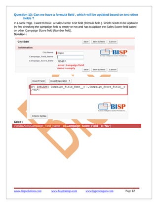 Question 13: Can we have a formula field , which will be updated based on two other
fields ?
In Leads Page, I want to have a Sales Score Text field (formula field ), which needs to be updated
by first checking the campaign field is empty or not and has to update the Sales Score field based
on other Campaign Score field (Number field).
Solution :

Code :
IF(ISBLANK(Campaign_Field_Name__c),Campaign_Score_Field__c,"NA")

www.bispsolutions.com

www.bisptrainigs.com

www.hyperionguru.com

Page 12

 