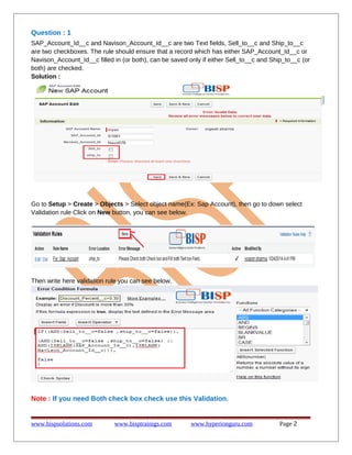 Question : 1
SAP_Account_Id__c and Navison_Account_Id__c are two Text fields, Sell_to__c and Ship_to__c
are two checkboxes. The rule should ensure that a record which has either SAP_Account_Id__c or
Navison_Account_Id__c filled in (or both), can be saved only if either Sell_to__c and Ship_to__c (or
both) are checked.
Solution :

Go to Setup > Create > Objects > Select object name(Ex: Sap Account), then go to down select
Validation rule Click on New button, you can see below.

Then write here validation rule you can see below.

Note : If you need Both check box check use this Validation.

www.bispsolutions.com

www.bisptrainigs.com

www.hyperionguru.com

Page 2

 