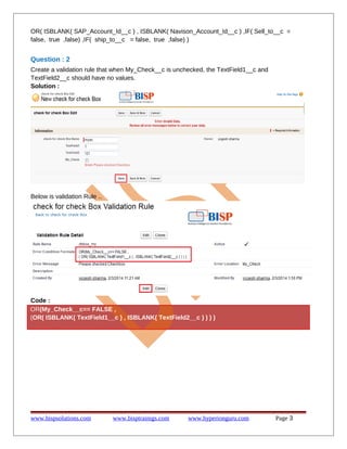 OR( ISBLANK( SAP_Account_Id__c ) , ISBLANK( Navison_Account_Id__c ) ,IF( Sell_to__c =
false, true ,false) ,IF( ship_to__c = false, true ,false) )

Question : 2
Create a validation rule that when My_Check__c is unchecked, the TextField1__c and
TextField2__c should have no values.
Solution :

Below is validation Rule ..

Code :
OR(My_Check__c== FALSE ,
(OR( ISBLANK( TextField1__c ) , ISBLANK( TextField2__c ) ) ) )

www.bispsolutions.com

www.bisptrainigs.com

www.hyperionguru.com

Page 3

 