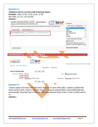 Question 3 :
Validation rule for currency with 2 decimal values
Example : Valid: 12.00, 12.10, 12.01, 12.56
Not Valid: 12, 12.1, 12.0,12.203
Solution :

NOT(REGEX(Price__c,"[0-9]+[.]{1}[0-9]{2}"))

Question 4 :
I need to apply to formula to the field which depends on some other field. I created a picklist field
which contains BOX, Class-A, Class-B, Class-C. If anyone selected BOX in that picklist field then
automatically Ticket fare has to reflect as 100,if they selected Class-A then 75 has to reflect and so
on.
Solution :

www.bispsolutions.com

www.bisptrainigs.com

www.hyperionguru.com

Page 4

 