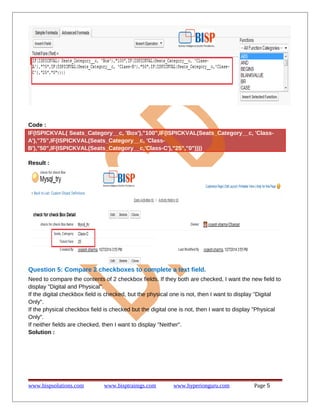 Code :
IF(ISPICKVAL( Seats_Category__c, 'Box'),"100",IF(ISPICKVAL(Seats_Category__c, 'ClassA'),"75",IF(ISPICKVAL(Seats_Category__c, 'ClassB'),"50",IF(ISPICKVAL(Seats_Category__c,'Class-C'),"25","0"))))
Result :

Question 5: Compare 2 checkboxes to complete a text field.
Need to compare the contents of 2 checkbox fields. If they both are checked, I want the new field to
display "Digital and Physical".
If the digital checkbox field is checked, but the physical one is not, then I want to display "Digital
Only".
If the physical checkbox field is checked but the digital one is not, then I want to display "Physical
Only".
If neither fields are checked, then I want to display "Neither".
Solution :

www.bispsolutions.com

www.bisptrainigs.com

www.hyperionguru.com

Page 5

 