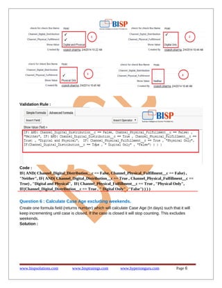 Validation Rule :

Code :
IF( AND( Channel_Digital_Distribution__c == False, Channel_Physical_Fulfillment__c == False) ,
"Neither", IF( AND( Channel_Digital_Distribution__c == True , Channel_Physical_Fulfillment__c ==
True) , "Digital and Physical", IF( Channel_Physical_Fulfillment__c == True , "Physical Only",
IF(Channel_Digital_Distribution__c == True , " Digital Only" , "False") ) ) )

Question 6 : Calculate Case Age excluding weekends.
Create one formula field (returns number) which will calculate Case Age (In days) such that it will
keep incrementing until case is closed. If the case is closed it will stop counting. This excludes
weekends.
Solution :

www.bispsolutions.com

www.bisptrainigs.com

www.hyperionguru.com

Page 6

 
