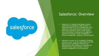 Salesforce: Overview
 Salesforce is a leading cloud-based customer
relationship management (CRM) platform. It
helps businesses of all sizes manage their sales,
marketing, and customer service operations
effectively. Salesforce offers a wide range of
tools and features including lead management,
opportunity tracking, contact management,
account management, analytics, and automation.
 Salesforce is known for its scalability, flexibility,
and ease of use. It can be customized to suit the
specific needs of different industries and
organizations. With Salesforce, businesses can
streamline their sales processes, improve
customer engagement, and drive growth.
 